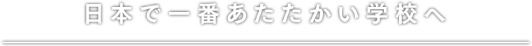 日本で一番あたたかい学校へ